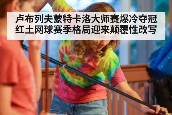 卢布列夫蒙特卡洛大师赛爆冷夺冠红土网球赛季格局迎来颠覆性改写